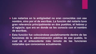  Los notarios en la antigüedad no eran conocidos con ese
nombre, sino por el de escribas. La función del notario tuvo
gran relevancia principalmente en dos pueblos, el hebreo y
el egipcio; que era en donde se les conocía con el nombre
de escribas.
 Esta función fue colocándose paulatinamente dentro de las
funciones de la administración pública de ese pueblo, lo
cual es el antecedente más remoto de las funciones
notariales que conocemos actualmente.
 