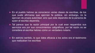  En el pueblo hebreo se conocieron varias clases de escribas, de los
que suele afirmarse que ejercían fe pública, sin embargo, no la
ejercían de propia autoridad, sino que esta dependía de la persona de
quien el escriba dependía.
 Tal parece que la razón principal por la cual eran requeridos sus
servicios era por sus conocimientos caligráficos, por tal razón no se
considera al escriba hebreo como un verdadero notario.
 En estricto sentido, lo que daba eficacia a los actos era el testimonio
que realizaban los escribas
 