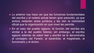  Lo anterior nos hace ver que las funciones fundamentales
del escriba y el notario actual tienen gran parecido, ya que
ambos redactan actos jurídicos y les dan la notoriedad
oficial que la organización en que viven les permite.
 En el caso del pueblo egipcio, la función del escriba era
similar a la del pueblo hebreo; sin embargo, el escriba
egipcio además de saber leer y escribir se le denominaba
al consejero del Faraón, al sacerdote, al magistrado, al
funcionario y al doctor.
 
