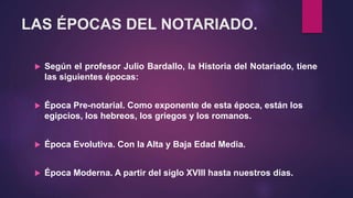 LAS ÉPOCAS DEL NOTARIADO.
 Según el profesor Julio Bardallo, la Historia del Notariado, tiene
las siguientes épocas:
 Época Pre-notarial. Como exponente de esta época, están los
egipcios, los hebreos, los griegos y los romanos.
 Época Evolutiva. Con la Alta y Baja Edad Media.
 Época Moderna. A partir del siglo XVIII hasta nuestros días.
 