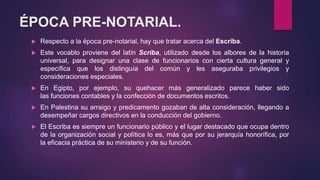 ÉPOCA PRE-NOTARIAL.
 Respecto a la época pre-notarial, hay que tratar acerca del Escriba.
 Este vocablo proviene del latín Scriba, utilizado desde los albores de la historia
universal, para designar una clase de funcionarios con cierta cultura general y
específica que los distinguía del común y les aseguraba privilegios y
consideraciones especiales.
 En Egipto, por ejemplo, su quehacer más generalizado parece haber sido
las funciones contables y la confección de documentos escritos.
 En Palestina su arraigo y predicamento gozaban de alta consideración, llegando a
desempeñar cargos directivos en la conducción del gobierno.
 El Escriba es siempre un funcionario público y el lugar destacado que ocupa dentro
de la organización social y política lo es, más que por su jerarquía honorífica, por
la eficacia práctica de su ministerio y de su función.
 