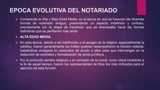 EPOCA EVOLUTIVA DEL NOTARIADO
 Comprende la Alta y Baja Edad Media; es la época en que se fusionan las diversas
formas de notariado antiguo, presentando un aspecto indefinido y confuso,
precisamente por la etapa de transición que se atravesaba hacia las formas
definitivas que se perfilarían más tarde.
 ALTA EDAD MEDIA.
 En esta época, debido a tal indefinición y al apogeo de la religión, especialmente la
católica, fueron generalmente los frailes quienes desempeñaron la función notarial,
habiéndose arraigado la costumbre de acudir a ellos para que intervengan en la
redacción de contratos y formalización de actos jurídicos.
 Por el profundo sentido religioso y el concepto de la moral, como virtud inherente a
la fe de aquel tiempo, fueron los representantes de Dios los más indicados para el
ejercicio de esta función.
 