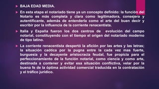  BAJA EDAD MEDIA.
 En esta etapa el notariado tiene ya un concepto definido: la función del
Notario es más completa y clara como legitimadora, consejera y
autentificante, además de entenderla como el arte del buen decir y
escribir por la influencia de la corriente renacentista.
 Italia y España fueron los dos centros de evolución del campo
notarial, constituyendo con el tiempo el origen del notariado moderno
de tipo latino.
 La corriente renacentista despertó la afición por las artes y las letras;
la situación caótica por la pugna entre la cada vez mas fuerte,
burguesía y la decayente aristocracia feudal, fue propicia para el
perfeccionamiento de la función notarial, como ciencia y como arte,
destinada a contener y evitar esa situación conflictiva, velar por la
buena fe de la óptima actividad comercial traducida en la contratación
y el tráfico jurídico.
 