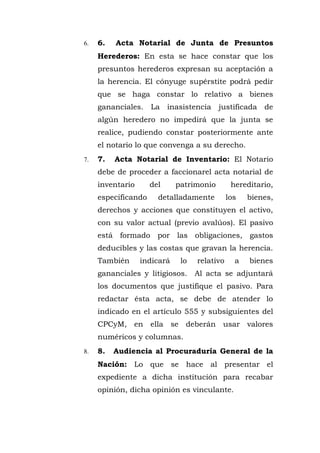 6. 6. Acta Notarial de Junta de Presuntos
Herederos: En esta se hace constar que los
presuntos herederos expresan su aceptación a
la herencia. El cónyuge supérstite podrá pedir
que se haga constar lo relativo a bienes
gananciales. La inasistencia justificada de
algún heredero no impedirá que la junta se
realice, pudiendo constar posteriormente ante
el notario lo que convenga a su derecho.
7. 7. Acta Notarial de Inventario: El Notario
debe de proceder a faccionarel acta notarial de
inventario del patrimonio hereditario,
especificando detalladamente los bienes,
derechos y acciones que constituyen el activo,
con su valor actual (previo avalúos). El pasivo
está formado por las obligaciones, gastos
deducibles y las costas que gravan la herencia.
También indicará lo relativo a bienes
gananciales y litigiosos. Al acta se adjuntará
los documentos que justifique el pasivo. Para
redactar ésta acta, se debe de atender lo
indicado en el artículo 555 y subsiguientes del
CPCyM, en ella se deberán usar valores
numéricos y columnas.
8. 8. Audiencia al Procuraduría General de la
Nación: Lo que se hace al presentar el
expediente a dicha institución para recabar
opinión, dicha opinión es vinculante.
 
