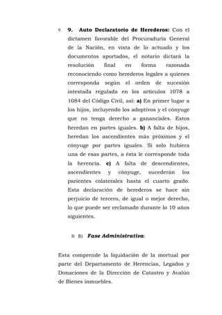 9. 9. Auto Declaratorio de Herederos: Con el
dictamen favorable del Procuraduría General
de la Nación, en vista de lo actuado y los
documentos aportados, el notario dictará la
resolución final en forma razonada
reconociendo como herederos legales a quienes
corresponda según el orden de sucesión
intestada regulada en los artículos 1078 a
1084 del Código Civil, así: a) En primer lugar a
los hijos, incluyendo los adoptivos y el cónyuge
que no tenga derecho a gananciales. Estos
heredan en partes iguales. b) A falta de hijos,
heredan los ascendientes más próximos y el
cónyuge por partes iguales. Si solo hubiera
una de esas partes, a ésta le corresponde toda
la herencia. c) A falta de descendientes,
ascendientes y cónyuge, sucederán los
parientes colaterales hasta el cuarto grado.
Esta declaración de herederos se hace sin
perjuicio de tercero, de igual o mejor derecho,
lo que puede ser reclamado durante lo 10 años
siguientes.
B B) Fase Administrativa:
Esta comprende la liquidación de la mortual por
parte del Departamento de Herencias, Legados y
Donaciones de la Dirección de Catastro y Avalúo
de Bienes inmuebles.
 