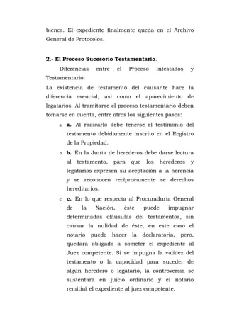 bienes. El expediente finalmente queda en el Archivo
General de Protocolos.
2.- El Proceso Sucesorio Testamentario.
Diferencias entre el Proceso Intestados y
Testamentario:
La existencia de testamento del causante hace la
diferencia esencial, así como el aparecimiento de
legatarios. Al tramitarse el proceso testamentario deben
tomarse en cuenta, entre otros los siguientes pasos:
a. a. Al radicarlo debe tenerse el testimonio del
testamento debidamente inscrito en el Registro
de la Propiedad.
b. b. En la Junta de herederos debe darse lectura
al testamento, para que los herederos y
legatarios expresen su aceptación a la herencia
y se reconocen recíprocamente se derechos
hereditarios.
c. c. En lo que respecta al Procuraduría General
de la Nación, éste puede impugnar
determinadas cláusulas del testamentos, sin
causar la nulidad de éste, en este caso el
notario puede hacer la declaratoria, pero,
quedará obligado a someter el expediente al
Juez competente. Si se impugna la validez del
testamento o la capacidad para suceder de
algún heredero o legatario, la controversia se
sustentará en juicio ordinario y el notario
remitirá el expediente al juez competente.
 