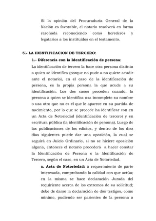 Si la opinión del Procuraduría General de la
Nación es favorable, el notario resolverá en forma
razonada reconociendo como herederos y
legatarios a los instituidos en el testamento.
5.- LA IDENTIFICACION DE TERCERO:
1.- Diferencia con la Identificación de persona:
La identificación de tercero la hace otra persona distinta
a quien se identifica (porque no pude o no quiere acudir
ante el notario), en el caso de la identificación de
persona, es la propia persona la que acude a su
identificación. Los dos casos proceden cuando, la
persona a quien se identifica usa incompleto su nombre
o usa otro que no es el que le aparece en su partida de
nacimiento, por lo que se procede ha identificar con en
un Acta de Notoriedad (identificación de tercero) y en
escritura pública (la identificación de persona). Luego de
las publicaciones de los edictos, y dentro de los diez
días siguientes puede dar una oposición, la cual se
seguirá en Juicio Ordinario, si no se hiciere oposición
alguna, entonces el notario procederá a hacer constar
la Identificación de Persona o la Identificación de
Tercero, según el caso, en un Acta de Notoriedad.
a. Acta de Notoriedad: a requerimiento de parte
interesada, comprobando la calidad con que actúa;
en la misma se hace declaración Jurada del
requiriente acerca de los extremos de su solicitud;
debe de darse la declaración de dos testigos, como
mínimo, pudiendo ser parientes de la persona a
 