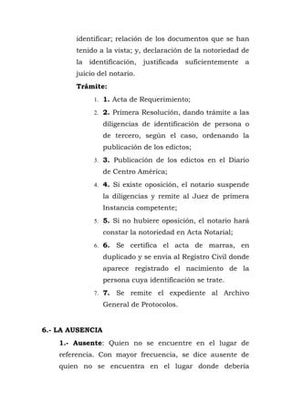 identificar; relación de los documentos que se han
tenido a la vista; y, declaración de la notoriedad de
la identificación, justificada suficientemente a
juicio del notario.
Trámite:
1. 1. Acta de Requerimiento;
2. 2. Primera Resolución, dando trámite a las
diligencias de identificación de persona o
de tercero, según el caso, ordenando la
publicación de los edictos;
3. 3. Publicación de los edictos en el Diario
de Centro América;
4. 4. Si existe oposición, el notario suspende
la diligencias y remite al Juez de primera
Instancia competente;
5. 5. Si no hubiere oposición, el notario hará
constar la notoriedad en Acta Notarial;
6. 6. Se certifica el acta de marras, en
duplicado y se envía al Registro Civil donde
aparece registrado el nacimiento de la
persona cuya identificación se trate.
7. 7. Se remite el expediente al Archivo
General de Protocolos.
6.- LA AUSENCIA
1.- Ausente: Quien no se encuentre en el lugar de
referencia. Con mayor frecuencia, se dice ausente de
quien no se encuentra en el lugar donde debería
 