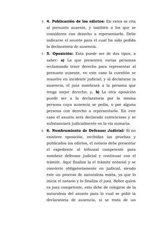 4. 4. Publicación de los edictos: En estos se cita
al presunto ausente, y también a los que se
consideren con derecho a representarlo. Debe
indicarse el asunto para el cual ha sido pedida
la declaratoria de ausencia.
5. 5. Oposición: Esta puede ser de dos tipos, a
saber: a) La que presenten varias personas
reclamando tener derecho para representar al
presunto ausente, en este caso la cuestión se
resuelve en incidente judicial; y al declararse la
ausencia, el juez nombrará a la persona que
tenga mejor derecho; y, b) La otra oposición
puede ser a la declaratoria por la misma
persona cuya ausencia se pedía, o por alguna
persona con derecho a representarlo. En este
caso el asunto será declarado contencioso y se
substanciará judicialmente en la vía sumaria.
6. 6. Nombramiento de Defensor Judicial: Si no
existiere oposición, recibidas las pruebas y
publicados los edictos, el notario debe presentar
el expediente al tribunal competente para
nombrar defensor judicial y continuar con el
trámite. Aquí finaliza la el trámite notarial y se
convierte obligatoriamente en judicial, siendo
éste un proceso de naturaleza mixta, ya que lo
inicia el notario y lo finaliza el juez. Sobre quien
es juez competente, esto debe de colegirse de la
naturaleza del asunto para lo cual se pidió la
declaratoria de ausencia, si se trata de un
 