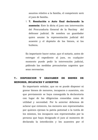 asuntos relativo a la familia, el competente será
el juez de familia.
7. 7. Resolución o Auto final declarando la
ausencia: Este lo dicta el juez con intervención
del Procuraduría General de la Nacióny del
defensor judicial. Se nombra un guardador
quien asume la representación judicial del
ausente y el depósito de los bienes, si los
hubiera.
Es importante hacer notar, que el notario, antes de
entregar el expediente al juez, en cualquier
momento puede pedir la intervención judicial,
pidiendo las medidas precautorias urgentes que
sean necesarias.
7.- DISPOSICION Y GRAVAMEN DE BIENES DE
MENORES, INCAPACES Y AUSENTES
Es importante señalar, que no se puede disponer ni
gravar bienes de menores, incapaces o ausentes, sin
que previamente se haya conseguido la declaratoria
con lugar de las diligencias conocidas como de
utilidad y necesidad. Por lo anterior debemos de
aclarar que entonces, los menores son representados
por quienes ejerzan la patria potestad o la tutela de
los mismos, los incapaces son representados por la
persona que haya designado el juez al momento de
declarada la interdicción y los ausentes por el
 