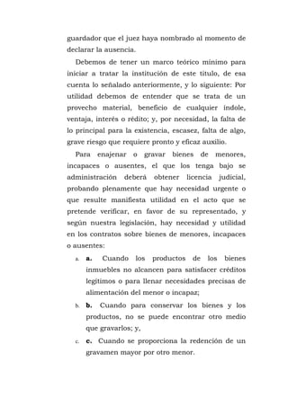 guardador que el juez haya nombrado al momento de
declarar la ausencia.
Debemos de tener un marco teórico mínimo para
iniciar a tratar la institución de este titulo, de esa
cuenta lo señalado anteriormente, y lo siguiente: Por
utilidad debemos de entender que se trata de un
provecho material, beneficio de cualquier índole,
ventaja, interés o rédito; y, por necesidad, la falta de
lo principal para la existencia, escasez, falta de algo,
grave riesgo que requiere pronto y eficaz auxilio.
Para enajenar o gravar bienes de menores,
incapaces o ausentes, el que los tenga bajo se
administración deberá obtener licencia judicial,
probando plenamente que hay necesidad urgente o
que resulte manifiesta utilidad en el acto que se
pretende verificar, en favor de su representado, y
según nuestra legislación, hay necesidad y utilidad
en los contratos sobre bienes de menores, incapaces
o ausentes:
a. a. Cuando los productos de los bienes
inmuebles no alcancen para satisfacer créditos
legítimos o para llenar necesidades precisas de
alimentación del menor o incapaz;
b. b. Cuando para conservar los bienes y los
productos, no se puede encontrar otro medio
que gravarlos; y,
c. c. Cuando se proporciona la redención de un
gravamen mayor por otro menor.
 
