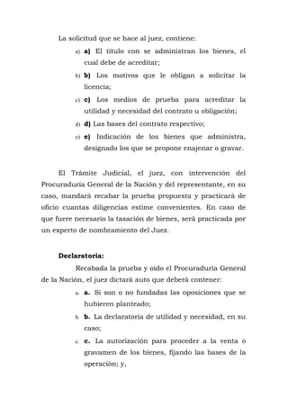La solicitud que se hace al juez, contiene:
a) a) El titulo con se administran los bienes, el
cual debe de acreditar;
b) b) Los motivos que le obligan a solicitar la
licencia;
c) c) Los medios de prueba para acreditar la
utilidad y necesidad del contrato u obligación;
d) d) Las bases del contrato respectivo;
e) e) Indicación de los bienes que administra,
designado los que se propone enajenar o gravar.
El Trámite Judicial, el juez, con intervención del
Procuraduría General de la Nación y del representante, en su
caso, mandará recabar la prueba propuesta y practicará de
oficio cuantas diligencias estime convenientes. En caso de
que fuere necesario la tasación de bienes, será practicada por
un experto de nombramiento del Juez.
Declaratoria:
Recabada la prueba y oído el Procuraduría General
de la Nación, el juez dictará auto que deberá contener:
a. a. Si son o no fundadas las oposiciones que se
hubieren planteado;
b. b. La declaratoria de utilidad y necesidad, en su
caso;
c. c. La autorización para proceder a la venta o
gravamen de los bienes, fijando las bases de la
operación; y,
 