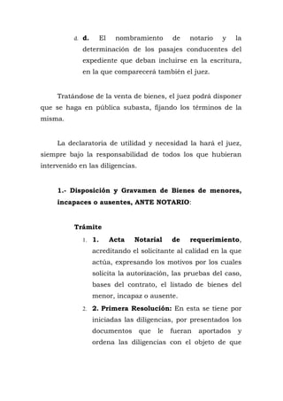 d. d. El nombramiento de notario y la
determinación de los pasajes conducentes del
expediente que deban incluirse en la escritura,
en la que comparecerá también el juez.
Tratándose de la venta de bienes, el juez podrá disponer
que se haga en pública subasta, fijando los términos de la
misma.
La declaratoria de utilidad y necesidad la hará el juez,
siempre bajo la responsabilidad de todos los que hubieran
intervenido en las diligencias.
1.- Disposición y Gravamen de Bienes de menores,
incapaces o ausentes, ANTE NOTARIO:
Trámite
1. 1. Acta Notarial de requerimiento,
acreditando el solicitante al calidad en la que
actúa, expresando los motivos por los cuales
solicita la autorización, las pruebas del caso,
bases del contrato, el listado de bienes del
menor, incapaz o ausente.
2. 2. Primera Resolución: En esta se tiene por
iniciadas las diligencias, por presentados los
documentos que le fueran aportados y
ordena las diligencias con el objeto de que
 