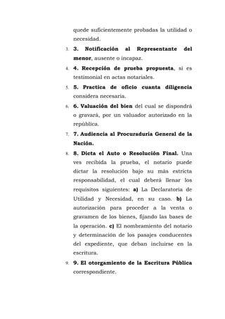 quede suficientemente probadas la utilidad o
necesidad.
3. 3. Notificación al Representante del
menor, ausente o incapaz.
4. 4. Recepción de prueba propuesta, si es
testimonial en actas notariales.
5. 5. Practica de oficio cuanta diligencia
considera necesaria.
6. 6. Valuación del bien del cual se dispondrá
o gravará, por un valuador autorizado en la
república.
7. 7. Audiencia al Procuraduría General de la
Nación.
8. 8. Dicta el Auto o Resolución Final. Una
ves recibida la prueba, el notario puede
dictar la resolución bajo su más estricta
responsabilidad, el cual deberá llenar los
requisitos siguientes: a) La Declaratoria de
Utilidad y Necesidad, en su caso. b) La
autorización para proceder a la venta o
gravamen de los bienes, fijando las bases de
la operación. c) El nombramiento del notario
y determinación de los pasajes conducentes
del expediente, que deban incluirse en la
escritura.
9. 9. El otorgamiento de la Escritura Pública
correspondiente.
 