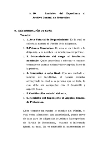 10. 10. Remisión del Expediente al
Archivo General de Protocolos.
8.- DETERMINACIÓN DE EDAD
Tramite:
1. 1. Acta Notarial de Requerimiento: En la cual se
solicita al notario el trámite de la diligencia.
2. 2. Primera Resolución: En esta se da trámite a la
diligencia, y se nombra un facultativo competente.
3. 3. Discernimiento del cargo al facultativo
nombrado. Quien procederá a efectuar el examen
tomando en cuanta el desarrollo y aspecto físico de
la persona.
4. 4. Resolución o auto final: Una ves recibido el
informe del facultativo, el notario resuelve
atribuyendo la edad a la persona que se trate, la
cual debe ser compatible con el desarrollo y
aspecto físico.
5. 5.Certificación notarial del auto.
6. 6. Remisión del Expediente al Archivo General
de Protocolos.
Debe tomarse en cuenta lo sencillo del trámite, el
cual como afirmamos con anterioridad, puede servir
de base para las diligencias de Asiento Extemporáneo
de Partida de Nacimiento, cuando el interesado
ignora su edad. No es necesaria la intervención del
 