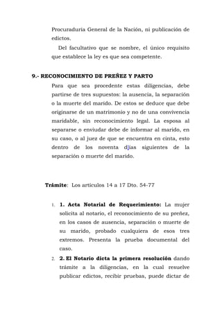 Procuraduría General de la Nación, ni publicación de
edictos.
Del facultativo que se nombre, el único requisito
que establece la ley es que sea competente.
9.- RECONOCIMIENTO DE PREÑEZ Y PARTO
Para que sea procedente estas diligencias, debe
partirse de tres supuestos: la ausencia, la separación
o la muerte del marido. De estos se deduce que debe
originarse de un matrimonio y no de una convivencia
maridable, sin reconocimiento legal. La esposa al
separarse o enviudar debe de informar al marido, en
su caso, o al juez de que se encuentra en cinta, esto
dentro de los noventa d]ías siguientes de la
separación o muerte del marido.
Trámite: Los artículos 14 a 17 Dto. 54-77
1. 1. Acta Notarial de Requerimiento: La mujer
solicita al notario, el reconocimiento de su preñez,
en los casos de ausencia, separación o muerte de
su marido, probado cualquiera de esos tres
extremos. Presenta la prueba documental del
caso.
2. 2. El Notario dicta la primera resolución dando
trámite a la diligencias, en la cual resuelve
publicar edictos, recibir pruebas, puede dictar de
 