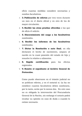 oficio cuantas medidas considere necesarias y
nombra facultativos.
3. 3. Publicación de edictos por tres veces durante
un mes en el diario oficial y en otro de los de
mayor circulación.
4. 4. Recibir las otras pruebas ofrecidas o las que
de oficio él solicite.
5. 5. Discernimiento del cargo a los facultativos
nombrados.
6. 6. Recibir los informes de los facultativos
nombrados.
7. 7. Dictar la Resolución o auto final, en ella
declarará el hecho de nacimiento, ampara al
nacido en la cuasi posesión del estado de hijo y
resuelve lo relativo a alimentos.
8. 8. Expide certificación para los efectos
regístrales.
9. 9. Remite el expediente al Archivo General de
Protocolos.
Como puede observarse en el trámite judicial no
se publican edictos, y en el notarial sí. La ley no
establece cuantos facultativos deben nombrarse,
por lo tanto, serán por lo menos dos. En este caso
no es obligada la intervención del Procuraduría
General de la Nación, sin embargo el notario podrá
recabar su opinión en caso de duda o cuando lo
estime necesario.
 