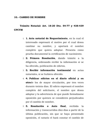 10.- CAMBIO DE NOMBRE
Trámite Notarial: Art. 18-20 Dto. 54-77 y 438-439
CPCYM
1. 1. Acta notarial de Requerimiento, en la cual el
interesado expresará el motivo por el cual desea
cambiar su nombre, y aportará el nombre
completo que quiera adoptar. Presenta como
prueba documental la certificación de nacimiento.
2. 2. Primera Resolución, dando trámite a la
diligencia, ordenando recibir la información sí se
ha ofrecido, publicación de edictos.
3. 3. Recibir información testimonial en actas
notariales, si se hubiera ofrecido.
4. 4. Publicar edictos en el diario oficial y en
otrode los de mayor circulación, por tres veces
durante treinta días. El edicto expresará el nombre
completo del solicitante, el nombre que desea
adoptar y la advertencia de que puede formalizarse
oposición por quienes se consideren perjudicados
por el cambio de nombre.
5. 5. Resolución o Auto final, recibida la
información y transcurridos diez días a partir de la
última publicación, sin que se haya presentado
oposición, el notario el hará constar el cambio de
 