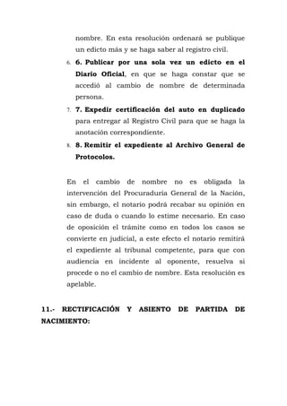 nombre. En esta resolución ordenará se publique
un edicto más y se haga saber al registro civil.
6. 6. Publicar por una sola vez un edicto en el
Diario Oficial, en que se haga constar que se
accedió al cambio de nombre de determinada
persona.
7. 7. Expedir certificación del auto en duplicado
para entregar al Registro Civil para que se haga la
anotación correspondiente.
8. 8. Remitir el expediente al Archivo General de
Protocolos.
En el cambio de nombre no es obligada la
intervención del Procuraduría General de la Nación,
sin embargo, el notario podrá recabar su opinión en
caso de duda o cuando lo estime necesario. En caso
de oposición el trámite como en todos los casos se
convierte en judicial, a este efecto el notario remitirá
el expediente al tribunal competente, para que con
audiencia en incidente al oponente, resuelva si
procede o no el cambio de nombre. Esta resolución es
apelable.
11.- RECTIFICACIÓN Y ASIENTO DE PARTIDA DE
NACIMIENTO:
 
