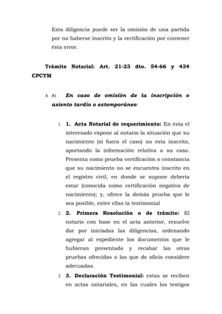 Esta diligencia puede ser la omisión de una partida
por no haberse inscrito y la rectificación por contener
ésta error.
Trámite Notarial: Art. 21-23 dto. 54-66 y 434
CPCYM
A A) En caso de omisión de la inscripción o
asiento tardío o extemporáneo:
1. 1. Acta Notarial de requerimiento: En ésta el
interesado expone al notario la situación que su
nacimiento (si fuera el caso) no esta inscrito,
aportando la información relativa a su caso.
Presenta como prueba certificación o constancia
que su nacimiento no se encuentra inscrito en
el registro civil, en donde se supone debería
estar (conocida como certificación negativa de
nacimiento); y, ofrece la demás prueba que le
sea posible, entre ellas la testimonial
2. 2. Primera Resolución o de trámite: El
notario con base en el acta anterior, resuelve
dar por iniciadas las diligencias, ordenando
agregar al expediente los documentos que le
hubieran presentado y recabar las otras
pruebas ofrecidas o las que de oficio considere
adecuadas.
3. 3. Declaración Testimonial: estas se reciben
en actas notariales, en las cuales los testigos
 