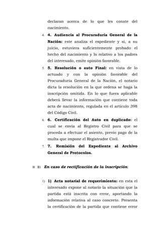 declaran acerca de lo que les conste del
nacimiento.
4. 4. Audiencia al Procuraduría General de la
Nación: este analiza el expediente y si, a su
juicio, estuviera suficientemente probado el
hecho del nacimiento y lo relativo a los padres
del interesado, emite opinión favorable.
5. 5. Resolución o auto Final: en vista de lo
actuado y con la opinión favorable del
Procuraduría General de la Nación, el notario
dicta la resolución en la que ordena se haga la
inscripción omitida. En lo que fuera aplicable
deberá llevar la información que contiene toda
acta de nacimiento, regulada en el artículo 398
del Código Civil.
6. 6. Certificación del Auto en duplicado: el
cual se envía al Registro Civil para que se
proceda a efectuar el asiento, previo pago de la
multa que impone el Registrador Civil.
7. 7. Remisión del Expediente al Archivo
General de Protocolos.
B B) En caso de rectificación de la inscripción:
1) 1) Acta notarial de requerimiento: en esta el
interesado expone al notario la situación que la
partida está inscrita con error, aportando la
información relativa al caso concreto. Presenta
la certificación de la partida que contiene error
 