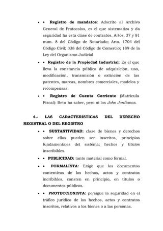 • • Registro de mandatos: Adscrito al Archivo
General de Protocolos, es el que sistematiza y da
seguridad ha esta clase de contratos. Artos. 37 y 81
num. 8 del Código de Notariado; Arto. 1704 del
Código Civil; 338 del Código de Comercio; 189 de la
Ley del Organismo Judicial
• • Registro de la Propiedad Industrial: Es el que
lleva la constancia pública de adquisición, uso,
modificación, transmisión o extinción de las
patentes, marcas, nombres comerciales, modelos y
recompensas.
• • Registro de Cuenta Corriente (Matricula
Fiscal): Betu ha saber, pero ni los John Jordianos.
4.- LAS CARACTERISTICAS DEL DERECHO
REGISTRAL O DEL REGISTRO
• • SUSTANTIVIDAD: clase de bienes y derechos
sobre ellos pueden ser inscritos, principios
fundamentales del sistema; hechos y títulos
inscribibles.
• • PUBLICIDAD: tanto material como formal.
• • FORMALISTA: Exige que los documentos
contentivos de los hechos, actos y contratos
incribibles, consten en principio, en títulos o
documentos públicos.
• • PROTECCIONISTA: persigue la seguridad en el
tráfico jurídico de los hechos, actos y contratos
inscritos, relativos a los bienes o a las personas.
 