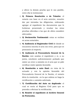 y ofrece la demás prueba que le sea posible,
entre ella la testimonial.
2) 2) Primera Resolución o de Trámite: el
notario con base en el acta anterior, resuelve
dar por iniciadas las diligencias, ordenando
agregar al expediente los documentos que le
hubieran presentado y recabar las otras
pruebas ofrecidas o las que de oficio considere
adecuadas.
3) 3) Declaración Testimonial: estas se reciben
en actas notariales.
4) 4) Audiencia al Registrador Civil de donde se
encuentra inscrita el acta con error, para que se
pronuncie al respecto.
5) 5) Audiencia al Procuraduría General de la
Nación: este analiza el expediente y si, a su
juicio, estubierá suficientemente probado que
existe un error u omisión en el acta que se pide
rectificar emite opinión favorable.
6) 6) Resolución o auto final: en vista de lo
actuado y con la opinión favorable del
Procuraduría General de la Nación, el notario
dicta la resolución en la que ordena se haga la
rectificación u omisión solicitada.
7) 7) Certificación del Auto en duplicado: el
cual se envía al Registro Civil para que se
proceda a efectuar la rectificación.
8) 8) Remitir el expediente al Archivo General
de Protocolos.
 