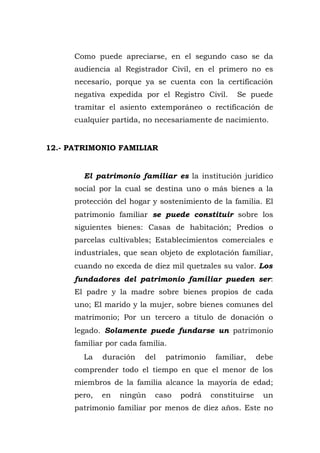 Como puede apreciarse, en el segundo caso se da
audiencia al Registrador Civil, en el primero no es
necesario, porque ya se cuenta con la certificación
negativa expedida por el Registro Civil. Se puede
tramitar el asiento extemporáneo o rectificación de
cualquier partida, no necesariamente de nacimiento.
12.- PATRIMONIO FAMILIAR
El patrimonio familiar es la institución jurídico
social por la cual se destina uno o más bienes a la
protección del hogar y sostenimiento de la familia. El
patrimonio familiar se puede constituir sobre los
siguientes bienes: Casas de habitación; Predios o
parcelas cultivables; Establecimientos comerciales e
industriales, que sean objeto de explotación familiar,
cuando no exceda de diez mil quetzales su valor. Los
fundadores del patrimonio familiar pueden ser:
El padre y la madre sobre bienes propios de cada
uno; El marido y la mujer, sobre bienes comunes del
matrimonio; Por un tercero a titulo de donación o
legado. Solamente puede fundarse un patrimonio
familiar por cada familia.
La duración del patrimonio familiar, debe
comprender todo el tiempo en que el menor de los
miembros de la familia alcance la mayoría de edad;
pero, en ningún caso podrá constituirse un
patrimonio familiar por menos de diez años. Este no
 