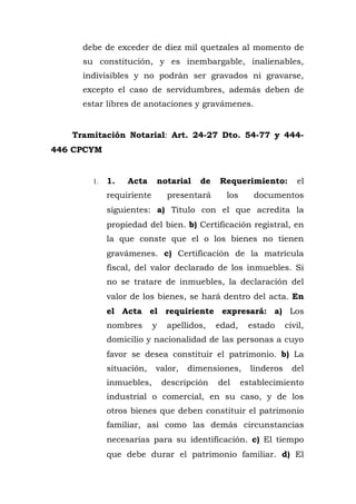 debe de exceder de diez mil quetzales al momento de
su constitución, y es inembargable, inalienables,
indivisibles y no podrán ser gravados ni gravarse,
excepto el caso de servidumbres, además deben de
estar libres de anotaciones y gravámenes.
Tramitación Notarial: Art. 24-27 Dto. 54-77 y 444-
446 CPCYM
1. 1. Acta notarial de Requerimiento: el
requiriente presentará los documentos
siguientes: a) Titulo con el que acredita la
propiedad del bien. b) Certificación registral, en
la que conste que el o los bienes no tienen
gravámenes. c) Certificación de la matrícula
fiscal, del valor declarado de los inmuebles. Si
no se tratare de inmuebles, la declaración del
valor de los bienes, se hará dentro del acta. En
el Acta el requiriente expresará: a) Los
nombres y apellidos, edad, estado civil,
domicilio y nacionalidad de las personas a cuyo
favor se desea constituir el patrimonio. b) La
situación, valor, dimensiones, linderos del
inmuebles, descripción del establecimiento
industrial o comercial, en su caso, y de los
otros bienes que deben constituir el patrimonio
familiar, así como las demás circunstancias
necesarias para su identificación. c) El tiempo
que debe durar el patrimonio familiar. d) El
 