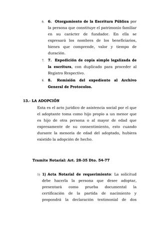 6. 6. Otorgamiento de la Escritura Pública por
la persona que constituye el patrimonio familiar
en su carácter de fundador. En ella se
expresará los nombres de los beneficiarios,
bienes que comprende, valor y tiempo de
duración.
7. 7. Expedición de copia simple legalizada de
la escritura, con duplicado para proceder al
Registro Respectivo.
8. 8. Remisión del expediente al Archivo
General de Protocolos.
13.- LA ADOPCIÓN
Esta es el acto jurídico de asistencia social por el que
el adoptante toma como hijo propio a un menor que
es hijo de otra persona o al mayor de edad que
expresamente de su consentimiento, esto cuando
durante la menoría de edad del adoptado, hubiera
existido la adopción de hecho.
Tramite Notarial: Art. 28-35 Dto. 54-77
1) 1) Acta Notarial de requerimiento: La solicitud
debe hacerla la persona que desee adoptar,
presentará como prueba documental la
certificación de la partida de nacimiento y
propondrá la declaración testimonial de dos
 