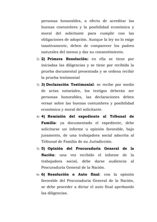 personas honorables, a efecto de acreditar las
buenas costumbres y la posibilidad económica y
moral del solicitante para cumplir con las
obligaciones de adopción. Aunque la ley no lo exige
taxativamente, deben de comparecer los padres
naturales del menos y dar su consentimiento.
2) 2) Primera Resolución: en ella se tiene por
iniciadas las diligencias y se tiene por recibida la
prueba documental presentada y se ordena recibir
la prueba testimonial
3) 3) Declaración Testimonial: se recibe por medio
de actas notariales, los testigos deberán ser
personas honorables, las declaraciones deben
versar sobre las buenas costumbres y posibilidad
económica y moral del solicitante.
4) 4) Remisión del expediente al Tribunal de
Familia: ya documentado el expediente, debe
solicitarse un informe u opinión favorable, bajo
juramento, de una trabajadora social adscrita al
Tribunal de Familia de su Jurisdicción.
5) 5) Opinión del Procuraduría General de la
Nación: una vez recibido el informe de la
trabajadora social, debe darse audiencia al
Procuraduría General de la Nación.
6) 6) Resolución o Auto final: con la opinión
favorable del Procuraduría General de la Nación,
se debe proceder a dictar el auto final aprobando
las diligencias.
 