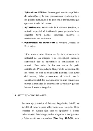 7) 7) Escritura Pública: Se otorgará escritura pública
de adopción en la que comparecen el adoptante y
los padres naturales o la persona o institución que
ejerza al tutela del menor.
8) 8) Testimonio: Autorizada la Escritura Pública, el
notario expedirá el testimonio para presentarlo al
Registro Civil donde estuviera inscrito el
nacimiento del adoptado.
9) 9) Remisión del expediente al Archivo General de
Protocolos.
*Si el menor tiene bienes, se faccionará inventario
notarial de los mismos y se constituirá garantía
suficiente por el adoptante a satisfacción del
notario. Esto debe de hacerse antes de pedir
opinión del Procuraduría General de la Nación. En
los casos en que el solicitante hubiera sido tutor
del menor, debe presentarse al notario en la
solicitud inicial, los documentos en que conste que
fueron aprobadas la cuentas de la tutela y que los
bienes fueron entregados.
14.-RECTIFICACIÓN DE AREA:
En una ley posterior al Decreto Legislativo 54-77, se
facultó al notario para diligenciar este trámite. Debe
tomarse en cuenta que sólo es aplicable a bienes
urbanos con áreas registradas mayores a los que real
y físicamente corresponden (Dto. Ley 125-83), este
 