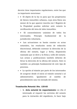 decreto tiene importantes regulaciones, entre las que
es importante mencionar:
• • El objeto de la ley es para que los propietarios
de bienes inmuebles urbanos, cuya área física sea
menor de la que aparece inscrita ene l Registro de
la Propiedad puedan solicitar ante notario la
rectificación del área de tales inmuebles.
• • El consentimiento unánime de todos los
interesados. Principio fundamental de la
jurisdicción voluntaria.
• • Las actuaciones se harán constar en actas
notariales, las resolución serán de redacción
discrecional, debiendo contener la dirección de la
oficina del notario, lugar y fecha, disposición
razonada que se dicte y la firma y sello del notario.
Los avisos y publicaciones también deberán de
llevar la dirección de la oficina del notario. Este es
también un principio fundamental de este tipo de
procesos.
• • La opción al trámite por parte de los interesados
de acogerse desde el inicio al trámite notarial o al
administrativo. Igualmente al cambio de
procedimiento una vez iniciado del mismo.
Tramitación Notarial: Dto. 125-83
1. 1. Acta notarial de requerimiento: en ella el
interesado al requerir los servicios del notario
para la iniciación del expediente, lo hace bajo
 