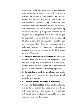 juramento, debiendo presentar la certificación
registral de la finca como prueba documental y
aportar la siguiente información: a) Nombre
exacto de los requirientes y sus datos de
identificación personal. b) Dirección del
inmueble cuya rectificación de área se solicita,
con indicación de sus números regístrales. c)
Relación del área que aparece inscrita en el
Registro de la Propiedad y la afirmación de que
la superficie real es inferior a la inscrita. d)
Nombre y dirección del ingeniero medidor que
se proponga. Este debe ser Ingeniero civil y
colegiado activo. e) Nombres y direcciones
exactos de todos los colindantes del bien objeto
de la rectificación.
2. 2. Primera resolución o de trámite: en ella el
notario tiene por iniciadas las diligencias, por
recibida la prueba documental e información,
ordena medir el bien objeto de la rectificación
para lo cual nombrará al medidor propuesto.
3. 3. Se notifica al medidor nombrado por medio
de razón en el expediente, que firmarán el
medidor y el notario.
4. 4. Discernimiento del cargo al medidor.}
5. 5. Informe del medidor de la medida realizada,
dentro de los quince días siguientes a la fecha
del discernimiento del cargo, a su informe
deberá adjuntar el plano del inmueble, en el que
conste el área real del mismo.
 