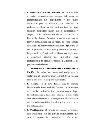 6. 6. Notificación a los colindantes: esta se lleva
a cabo entregándoles copias del acta de
requerimiento del expediente y del plano
elaborado por el medidor. En caso de no
poderse notificar a los colindantes, se hace
constar poniendo razón en el expediente y
dispondrá la publicación de un edicto en el
Diario de Centro América y en otro de los de
mayor circulación en el país, el cual deberá
contener: a) Nombre del solicitante. b) Objeto de
las diligencias. c) Area real y área inscrita en el
Registro de la Propiedad. e) Números regístrales
y dirección exacta del inmueble cuya
rectificación de área se solicita. f) Citación a los
posibles colindantes.
7. 7. Audiencia al Procuraduría General de la
Nación: En todos los casos será obligatoria la
audiencia al Procuraduría General de la Nación,
quien tiene tres días para evacuarla.
8. 8. Resolución o auto final: Con la opinión
favorable del Procuraduría General de la Nación,
se dicta la resolución final declarando con lugar
la rectificación y haciendo constar la extensión
que efectivamente le corresponde al inmueble,
así como las medidas lineales y los nombres de
los colindantes.
9. 9. Testimonio: El notario extenderá testimonio
con duplicado, de las partes conducentes que
deberá contener la resolución, el informe del
 