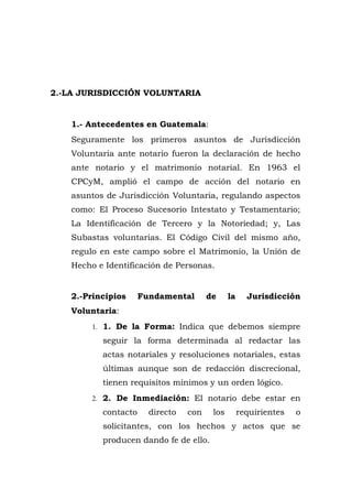 2.-LA JURISDICCIÓN VOLUNTARIA
1.- Antecedentes en Guatemala:
Seguramente los primeros asuntos de Jurisdicción
Voluntaria ante notario fueron la declaración de hecho
ante notario y el matrimonio notarial. En 1963 el
CPCyM, amplió el campo de acción del notario en
asuntos de Jurisdicción Voluntaria, regulando aspectos
como: El Proceso Sucesorio Intestato y Testamentario;
La Identificación de Tercero y la Notoriedad; y, Las
Subastas voluntarias. El Código Civil del mismo año,
regulo en este campo sobre el Matrimonio, la Unión de
Hecho e Identificación de Personas.
2.-Principios Fundamental de la Jurisdicción
Voluntaria:
1. 1. De la Forma: Indica que debemos siempre
seguir la forma determinada al redactar las
actas notariales y resoluciones notariales, estas
últimas aunque son de redacción discrecional,
tienen requisitos mínimos y un orden lógico.
2. 2. De Inmediación: El notario debe estar en
contacto directo con los requirientes o
solicitantes, con los hechos y actos que se
producen dando fe de ello.
 