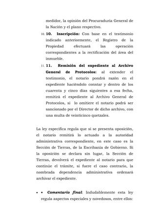 medidor, la opinión del Procuraduría General de
la Nación y el plano respectivo.
10. 10. Inscripción: Con base en el testimonio
indicado anteriormente, el Registro de la
Propiedad efectuará las operación
correspondientes a la rectificación del área del
inmueble.
11. 11. Remisión del expediente al Archivo
General de Protocolos: al extender el
testimonio, el notario pondrá razón en el
expediente haciéndolo constar y dentro de los
cuarenta y cinco días siguientes a esa fecha,
remitirá el expediente al Archivo General de
Protocolos, si lo omitiere el notario podrá ser
sancionado por el Director de dicho archivo, con
una multa de veinticinco quetzales.
La ley especifica regula que si se presenta oposición,
el notario remitirá lo actuado a la autoridad
administrativa correspondiente, en este caso es la
Sección de Tierras, de la Escribanía de Gobierno. Si
la oposición se declara sin lugar, la Sección de
Tierras, devolverá el expediente al notario para que
continúe el trámite, si fuere el caso contrario, la
nombrada dependencia administrativa ordenará
archivar el expediente.
• • Comentario final: Indudablemente esta ley
regula aspectos especiales y novedosos, entre ellos:
 