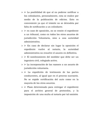 ➢  La posibilidad de que al no poderse notificar a
los colindantes, personalmente, esta se realice por
medio de la publicación de edictos. Esto es
conveniente ya que el trámite no se detendría por
falta de notificación a un colindante.
➢  en caso de oposición, no se remite el expediente
a un tribunal, como en todos los otros asuntos de
jurisdicción Voluntaria, sino a una autoridad
administrativa.
➢  En caso de declarar sin lugar la oposición el
expediente vuelve al notario, la autoridad
administrativa no resuelve el asunto en definitiva.
➢  El nombramiento del medidor que debe ser un
ingeniero civil, colegiado activo.
➢  La incorporación de las razones a un asunto de
jurisdicción voluntaria.
➢  La expedición de testimonio de las partes
conducentes, al igual que en el proceso sucesorio.
No se expide certificación del auto como en la
mayoría de los otros asuntos.
➢  Plazo determinado para entregar el expediente
para el archivo general de protocolos, y la
imposición de una multa al notario por tal omisión
 