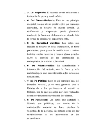 3. 3. De Rogación: El notario actúa solamente a
instancia de parte y no de oficio.
4. 4. Del Consentimiento: Este es un principio
esencial, ya que de no existir entre las personas
afectadas, el notario no puede actuar. La
ratificación y aceptación queda plasmada
mediante la firma en el documento, siendo ésta
la forma de plasmar el consentimiento.
5. 5. De Seguridad Jurídica: Los actos que
legaliza el notario en esta tramitación, se tiene
por ciertos, pues gozan de certidumbre o certeza
jurídica contra terceros y hacen plena prueba,
salvo el derecho de los interesados de
redargüirlos de nulidad o falsedad.
6. 6. De Autenticación: La autorización e
intervención del notario, con la firma y sello
registrados, le dan autenticación a los actos que
documenta.
7. 7. De Fe Pública: Este es un principio real del
Derecho Notarial, y es una garantía que el
Estado da a los particulares al investir al
Notario, por lo que los actos por éste realizados
deben ser respetados y tenidos por ciertos.
8. 8. De Publicidad: Los actos que autoriza el
Notario son públicos; por medio de la
autorización notarial se hace pública la
voluntad de la persona. El notario debe de dar
certificaciones a los interesados de las
actuaciones.
 