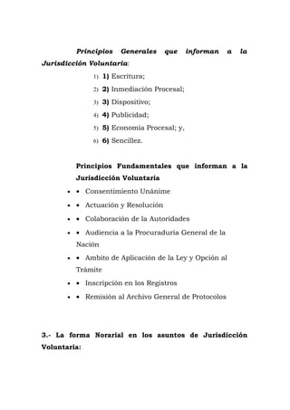 Principios Generales que informan a la
Jurisdicción Voluntaria:
1) 1) Escritura;
2) 2) Inmediación Procesal;
3) 3) Dispositivo;
4) 4) Publicidad;
5) 5) Economía Procesal; y,
6) 6) Sencillez.
Principios Fundamentales que informan a la
Jurisdicción Voluntaria
• • Consentimiento Unánime
• • Actuación y Resolución
• • Colaboración de la Autoridades
• • Audiencia a la Procuraduría General de la
Nación
• • Ambito de Aplicación de la Ley y Opción al
Trámite
• • Inscripción en los Registros
• • Remisión al Archivo General de Protocolos
3.- La forma Norarial en los asuntos de Jurisdicción
Voluntaria:
 