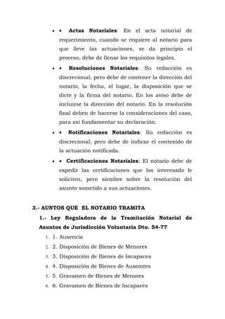 • • Actas Notariales: En el acta notarial de
requerimiento, cuando se requiere al notario para
que lleve las actuaciones, se da principio el
proceso, debe de llenar los requisitos legales.
• • Resoluciones Notariales: Su redacción es
discrecional, pero debe de contener la dirección del
notario, la fecha, el lugar, la disposición que se
dicte y la firma del notario. En los aviso debe de
incluirse la dirección del notario. En la resolución
final deben de hacerse la consideraciones del caso,
para así fundamentar su declaración.
• • Notificaciones Notariales: Su redacción es
discrecional, pero debe de indicar el contenido de
la actuación notificada.
• • Certificaciones Notariales: El notario debe de
expedir las certificaciones que los interesado le
soliciten, pero siembre sobre la resolución del
asunto sometido a sus actuaciones.
3.- AUNTOS QUE EL NOTARIO TRAMITA
1.- Ley Reguladora de la Tramitación Notarial de
Asuntos de Jurisdicción Voluntaria Dto. 54-77
1. 1. Ausencia
2. 2. Disposición de Bienes de Menores
3. 3. Disposición de Bienes de Incapaces
4. 4. Disposición de Bienes de Ausemtes
5. 5. Gravamen de Bienes de Menores
6. 6. Gravamen de Bienes de Incapaces
 