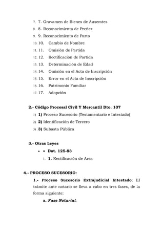 7. 7. Gravamen de Bienes de Ausemtes
8. 8. Reconocimiento de Preñez
9. 9. Reconocimiento de Parto
10. 10. Cambio de Nombre
11. 11. Omisión de Partida
12. 12. Rectificación de Partida
13. 13. Determinación de Edad
14. 14. Omisión en el Acta de Inscripción
15. 15. Error en el Acta de Inscripción
16. 16. Patrimonio Familiar
17. 17. Adopción
2.- Código Procesal Civil Y Mercantil Dto. 107
1) 1) Proceso Sucesorio (Testamentario e Intestado)
2) 2) Identificación de Tercero
3) 3) Subasta Pública
3.- Otras Leyes
• • Dot. 125-83
1. 1. Rectificación de Area
4.- PROCESO SUCESORIO:
1.- Proceso Sucesorio Extrajudicial Intestado: El
trámite ante notario se lleva a cabo en tres fases, de la
forma siguiente:
a. Fase Notarial:
 