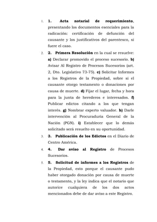 1. 1. Acta notarial de requerimiento,
presentando los documentos esenciales para la
radicación: certificación de defunción del
causante y los justificativos del parentesco, si
fuere el caso.
2. 2. Primera Resolución en la cual se resuelve:
a) Declarar promovido el proceso sucesorio. b)
Avisar Al Registro de Procesos Sucesorios (art.
2, Dto. Legislativo 73-75). c) Solicitar Informes
a los Registros de la Propiedad, sobre sí el
causante otorgo testamento o donaciones por
causa de muerte. d) Fijar el lugar, fecha y hora
para la junta de herederos e interesados. f)
Publicar edictos citando a los que tengan
interés. g) Nombrar experto valuador. h) Darle
intervención al Procuraduría General de la
Nación (PGN). i) Establecer que lo demás
solicitado será resuelto en su oportunidad.
3. 3. Publicación de los Edictos en el Diario de
Centro América.
4. 4. Dar aviso al Registro de Procesos
Sucesorios.
5. 5. Solicitud de informes a los Registros de
la Propiedad, esto porque el causante pudo
haber otorgado donación por causa de muerte
o testamento, y la ley indica que el notario que
autorice cualquiera de los dos actos
mencionados debe de dar aviso a este Registro.
 
