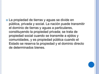    La propiedad de tierras y aguas se divide en
    pública, privada y social. La nación puede transmitir
    el dominio de tierras y aguas a particulares,
    constituyendo la propiedad privada; se trata de
    propiedad social cuando se transmite a ejidos y
    comunidades, y es propiedad pública cuando el
    Estado se reserva la propiedad y el dominio directo
    de determinados bienes.
 