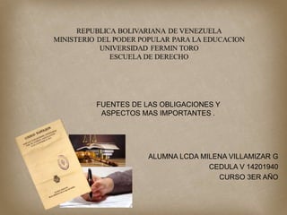 ALUMNA LCDA MILENA VILLAMIZAR G
CEDULA V 14201940
CURSO 3ER AÑO
FUENTES DE LAS OBLIGACIONES Y
ASPECTOS MAS IMPORTANTES .
 