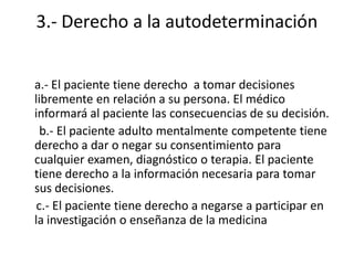3.- Derecho a la autodeterminación


a.- El paciente tiene derecho a tomar decisiones
libremente en relación a su persona. El médico
informará al paciente las consecuencias de su decisión.
  b.- El paciente adulto mentalmente competente tiene
derecho a dar o negar su consentimiento para
cualquier examen, diagnóstico o terapia. El paciente
tiene derecho a la información necesaria para tomar
sus decisiones.
 c.- El paciente tiene derecho a negarse a participar en
la investigación o enseñanza de la medicina
 
