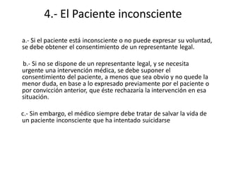 4.- El Paciente inconsciente
a.- Si el paciente está inconsciente o no puede expresar su voluntad,
se debe obtener el consentimiento de un representante legal.

b.- Si no se dispone de un representante legal, y se necesita
urgente una intervención médica, se debe suponer el
consentimiento del paciente, a menos que sea obvio y no quede la
menor duda, en base a lo expresado previamente por el paciente o
por convicción anterior, que éste rechazaría la intervención en esa
situación.

c.- Sin embargo, el médico siempre debe tratar de salvar la vida de
un paciente inconsciente que ha intentado suicidarse
 