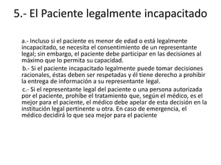 5.- El Paciente legalmente incapacitado

 a.- Incluso si el paciente es menor de edad o está legalmente
 incapacitado, se necesita el consentimiento de un representante
 legal; sin embargo, el paciente debe participar en las decisiones al
 máximo que lo permita su capacidad.
 b.- Si el paciente incapacitado legalmente puede tomar decisiones
 racionales, éstas deben ser respetadas y él tiene derecho a prohibir
 la entrega de información a su representante legal.
 c.- Si el representante legal del paciente o una persona autorizada
 por el paciente, prohíbe el tratamiento que, según el médico, es el
 mejor para el paciente, el médico debe apelar de esta decisión en la
 institución legal pertinente u otra. En caso de emergencia, el
 médico decidirá lo que sea mejor para el paciente
 