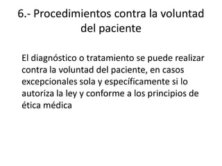 6.- Procedimientos contra la voluntad
            del paciente

El diagnóstico o tratamiento se puede realizar
contra la voluntad del paciente, en casos
excepcionales sola y específicamente si lo
autoriza la ley y conforme a los principios de
ética médica
 