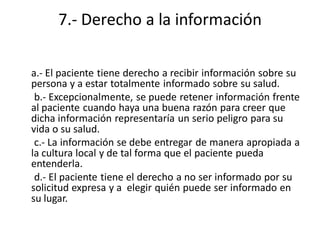 7.- Derecho a la información

a.- El paciente tiene derecho a recibir información sobre su
persona y a estar totalmente informado sobre su salud.
 b.- Excepcionalmente, se puede retener información frente
al paciente cuando haya una buena razón para creer que
dicha información representaría un serio peligro para su
vida o su salud.
 c.- La información se debe entregar de manera apropiada a
la cultura local y de tal forma que el paciente pueda
entenderla.
 d.- El paciente tiene el derecho a no ser informado por su
solicitud expresa y a elegir quién puede ser informado en
su lugar.
 